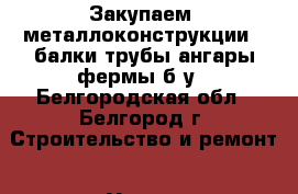 Закупаем  металлоконструкции   балки,трубы,ангары,фермы б/у - Белгородская обл., Белгород г. Строительство и ремонт » Услуги   